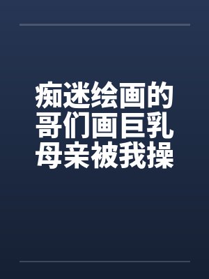 痴迷绘画的哥们画巨乳母亲被我操得高潮的场景