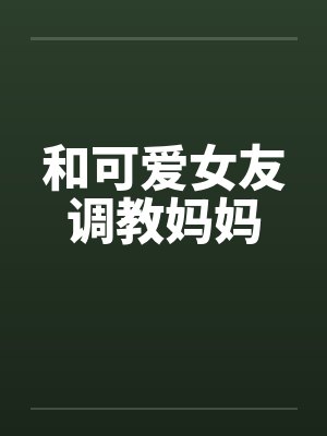 和可爱女友调教妈妈
